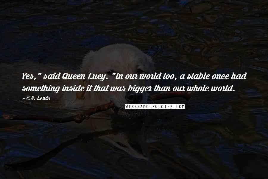 C.S. Lewis Quotes: Yes," said Queen Lucy. "In our world too, a stable once had something inside it that was bigger than our whole world.