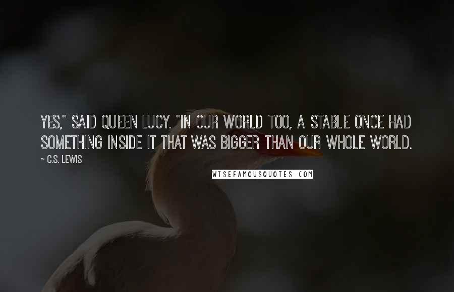 C.S. Lewis Quotes: Yes," said Queen Lucy. "In our world too, a stable once had something inside it that was bigger than our whole world.