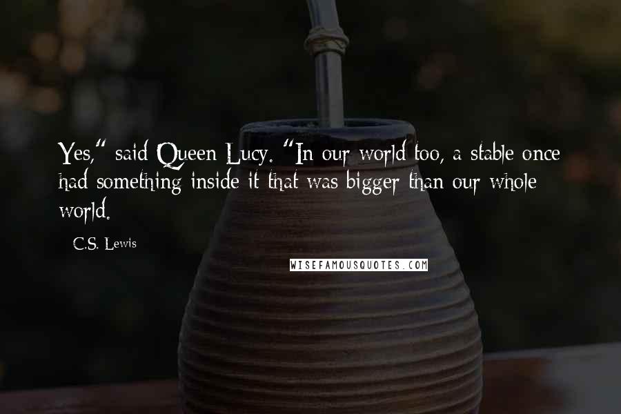C.S. Lewis Quotes: Yes," said Queen Lucy. "In our world too, a stable once had something inside it that was bigger than our whole world.