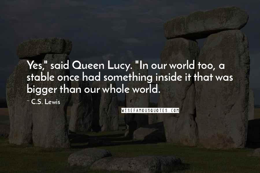 C.S. Lewis Quotes: Yes," said Queen Lucy. "In our world too, a stable once had something inside it that was bigger than our whole world.