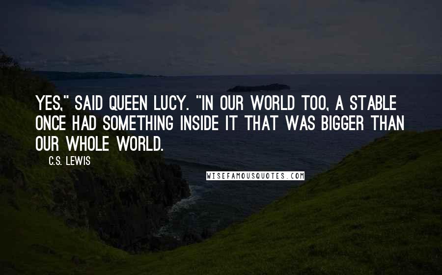 C.S. Lewis Quotes: Yes," said Queen Lucy. "In our world too, a stable once had something inside it that was bigger than our whole world.