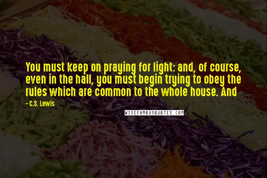 C.S. Lewis Quotes: You must keep on praying for light: and, of course, even in the hall, you must begin trying to obey the rules which are common to the whole house. And