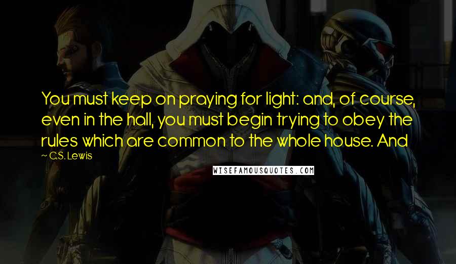 C.S. Lewis Quotes: You must keep on praying for light: and, of course, even in the hall, you must begin trying to obey the rules which are common to the whole house. And