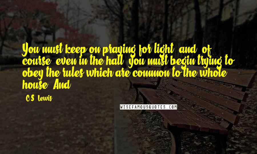 C.S. Lewis Quotes: You must keep on praying for light: and, of course, even in the hall, you must begin trying to obey the rules which are common to the whole house. And