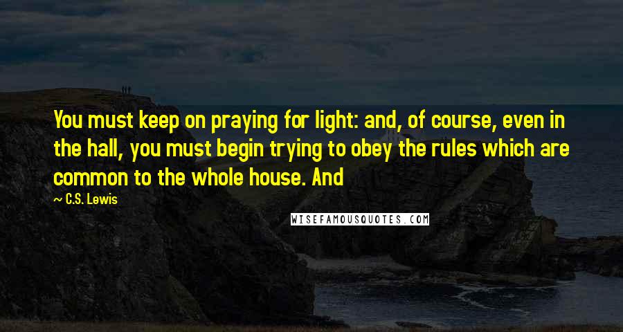 C.S. Lewis Quotes: You must keep on praying for light: and, of course, even in the hall, you must begin trying to obey the rules which are common to the whole house. And