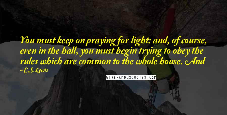 C.S. Lewis Quotes: You must keep on praying for light: and, of course, even in the hall, you must begin trying to obey the rules which are common to the whole house. And