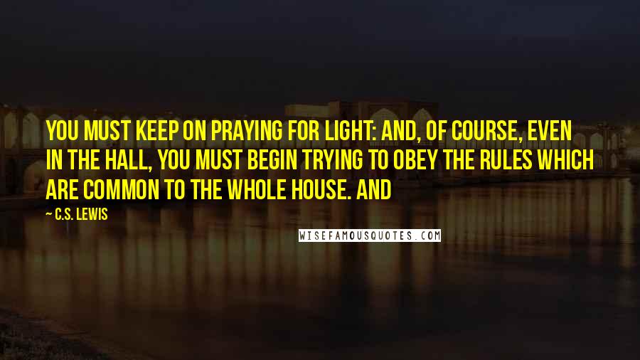 C.S. Lewis Quotes: You must keep on praying for light: and, of course, even in the hall, you must begin trying to obey the rules which are common to the whole house. And
