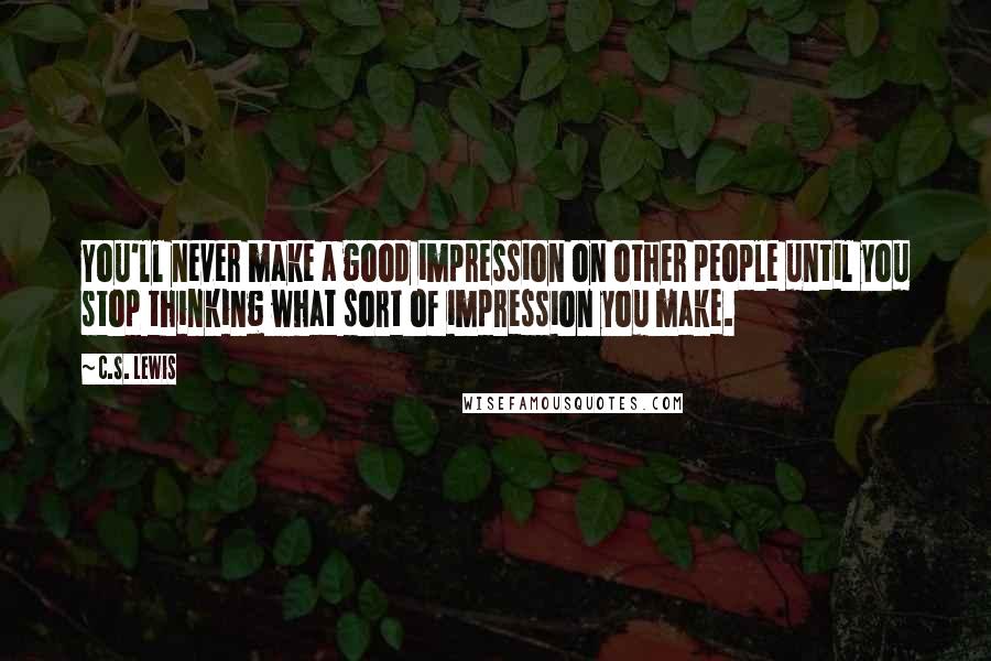 C.S. Lewis Quotes: You'll never make a good impression on other people until you stop thinking what sort of impression you make.