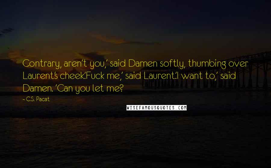 C.S. Pacat Quotes: Contrary, aren't you,' said Damen softly, thumbing over Laurent's cheek.'Fuck me,' said Laurent.'I want to,' said Damen. 'Can you let me?