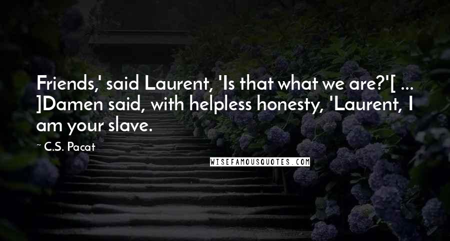 C.S. Pacat Quotes: Friends,' said Laurent, 'Is that what we are?'[ ... ]Damen said, with helpless honesty, 'Laurent, I am your slave.