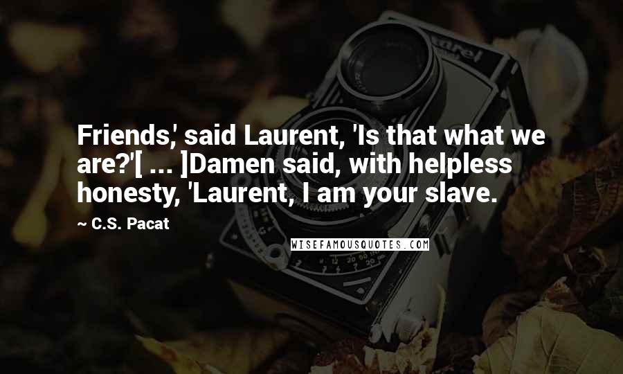 C.S. Pacat Quotes: Friends,' said Laurent, 'Is that what we are?'[ ... ]Damen said, with helpless honesty, 'Laurent, I am your slave.