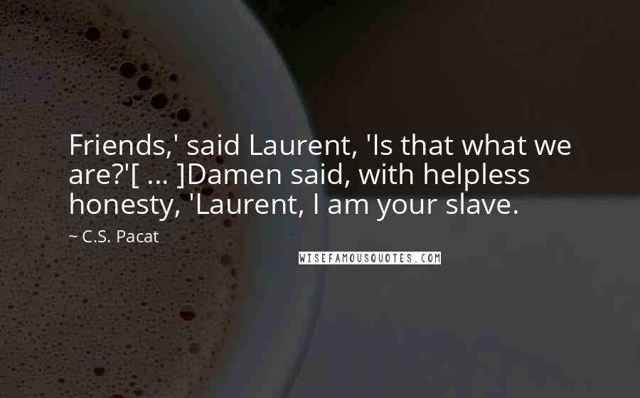 C.S. Pacat Quotes: Friends,' said Laurent, 'Is that what we are?'[ ... ]Damen said, with helpless honesty, 'Laurent, I am your slave.