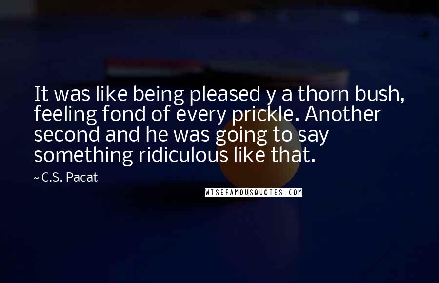 C.S. Pacat Quotes: It was like being pleased y a thorn bush, feeling fond of every prickle. Another second and he was going to say something ridiculous like that.