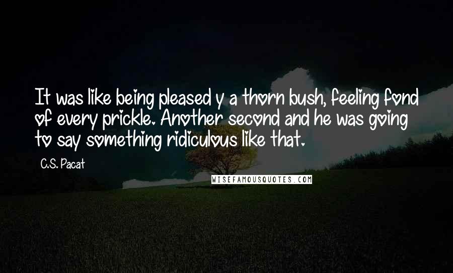 C.S. Pacat Quotes: It was like being pleased y a thorn bush, feeling fond of every prickle. Another second and he was going to say something ridiculous like that.