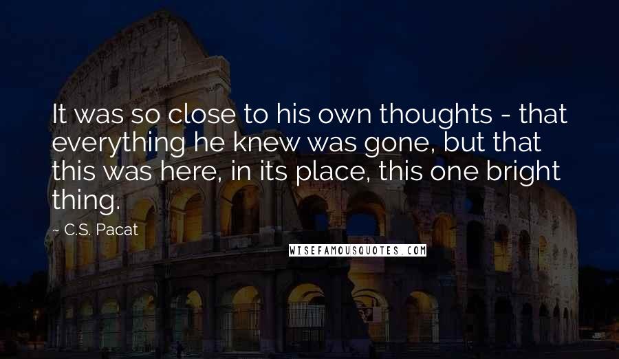 C.S. Pacat Quotes: It was so close to his own thoughts - that everything he knew was gone, but that this was here, in its place, this one bright thing.