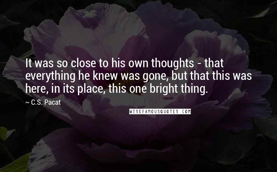 C.S. Pacat Quotes: It was so close to his own thoughts - that everything he knew was gone, but that this was here, in its place, this one bright thing.