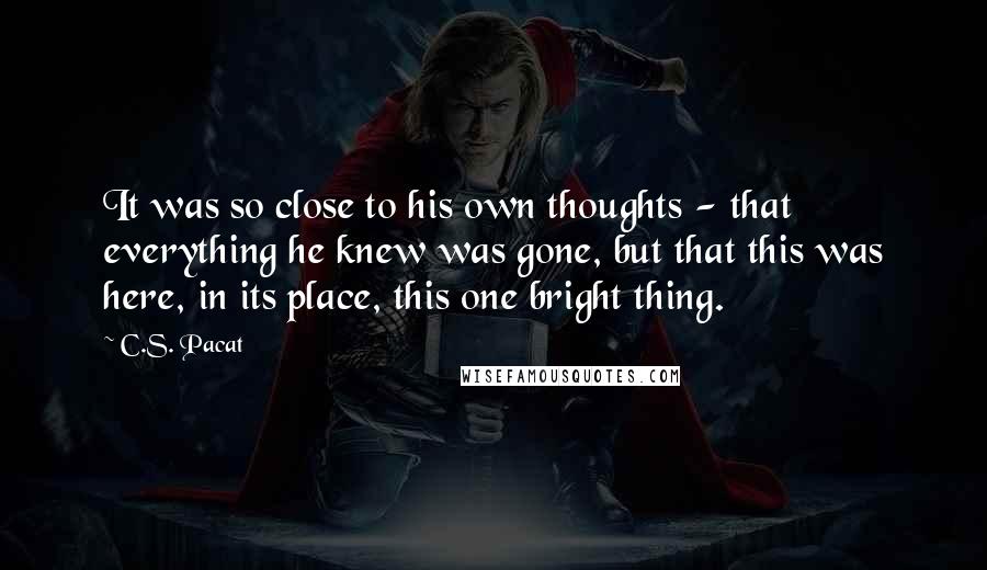 C.S. Pacat Quotes: It was so close to his own thoughts - that everything he knew was gone, but that this was here, in its place, this one bright thing.