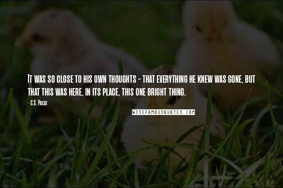 C.S. Pacat Quotes: It was so close to his own thoughts - that everything he knew was gone, but that this was here, in its place, this one bright thing.