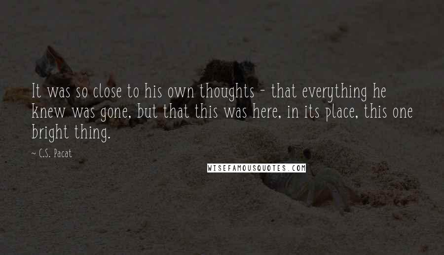 C.S. Pacat Quotes: It was so close to his own thoughts - that everything he knew was gone, but that this was here, in its place, this one bright thing.