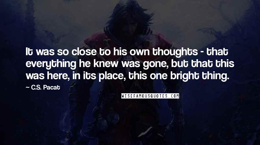 C.S. Pacat Quotes: It was so close to his own thoughts - that everything he knew was gone, but that this was here, in its place, this one bright thing.