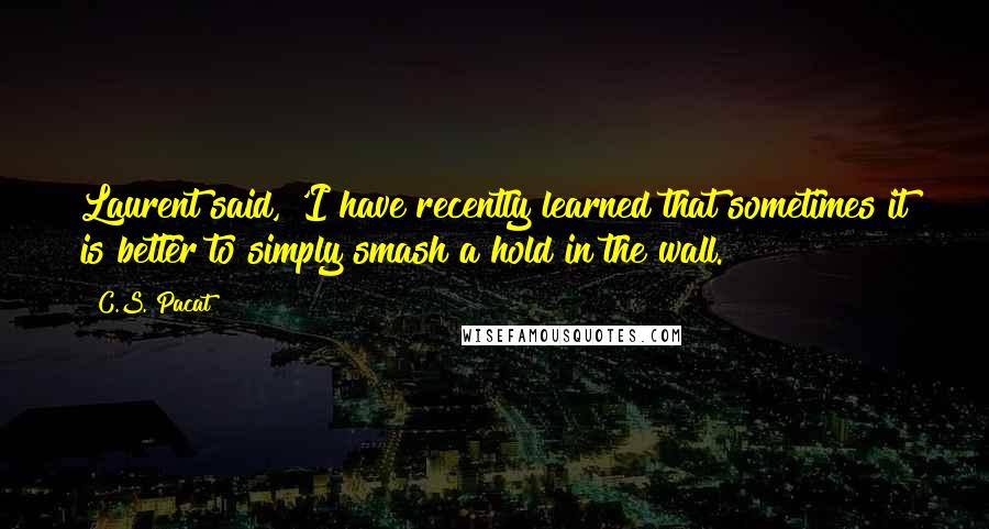 C.S. Pacat Quotes: Laurent said, 'I have recently learned that sometimes it is better to simply smash a hold in the wall.