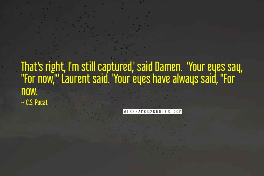 C.S. Pacat Quotes: That's right, I'm still captured,' said Damen.  'Your eyes say, "For now,"' Laurent said. 'Your eyes have always said, "For now.