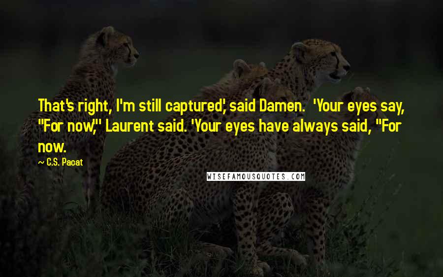 C.S. Pacat Quotes: That's right, I'm still captured,' said Damen.  'Your eyes say, "For now,"' Laurent said. 'Your eyes have always said, "For now.