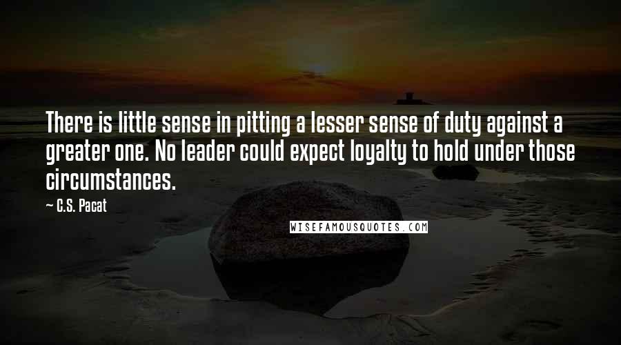 C.S. Pacat Quotes: There is little sense in pitting a lesser sense of duty against a greater one. No leader could expect loyalty to hold under those circumstances.