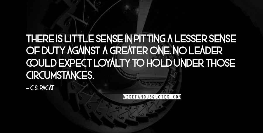 C.S. Pacat Quotes: There is little sense in pitting a lesser sense of duty against a greater one. No leader could expect loyalty to hold under those circumstances.