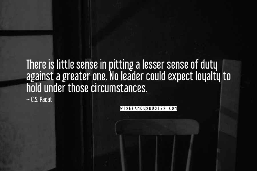 C.S. Pacat Quotes: There is little sense in pitting a lesser sense of duty against a greater one. No leader could expect loyalty to hold under those circumstances.