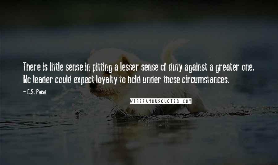 C.S. Pacat Quotes: There is little sense in pitting a lesser sense of duty against a greater one. No leader could expect loyalty to hold under those circumstances.