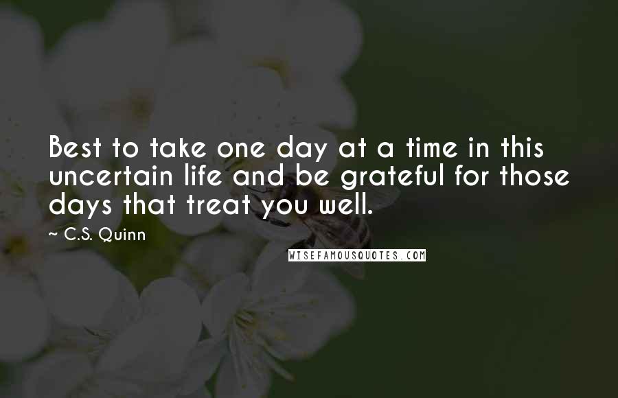 C.S. Quinn Quotes: Best to take one day at a time in this uncertain life and be grateful for those days that treat you well.