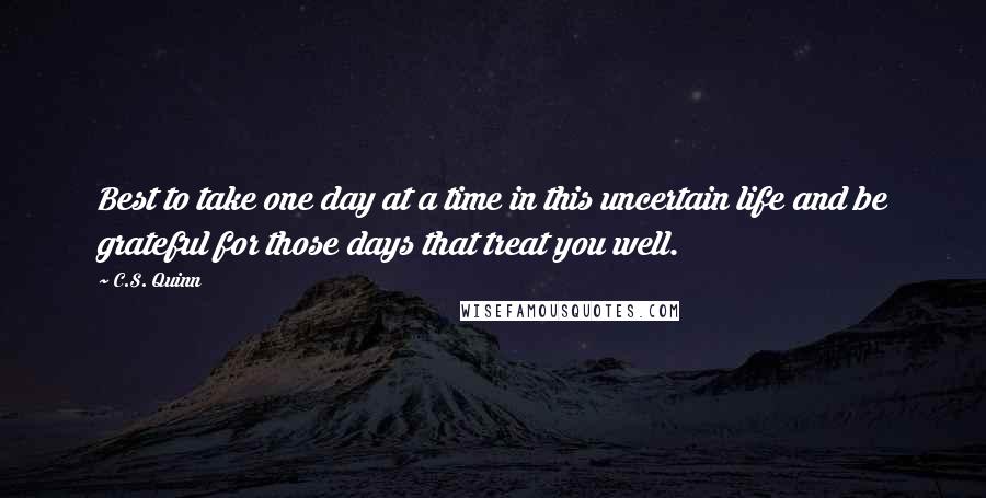 C.S. Quinn Quotes: Best to take one day at a time in this uncertain life and be grateful for those days that treat you well.