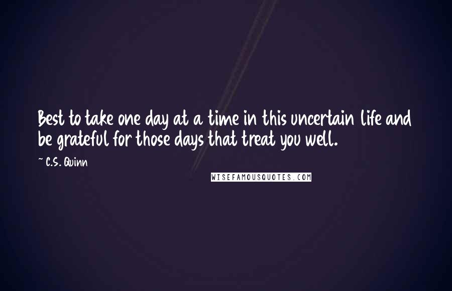 C.S. Quinn Quotes: Best to take one day at a time in this uncertain life and be grateful for those days that treat you well.