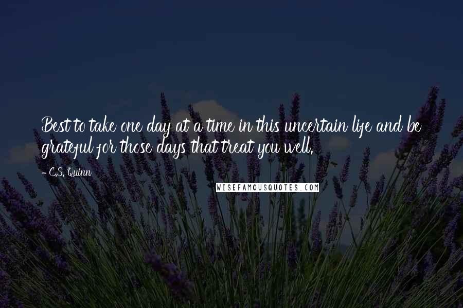 C.S. Quinn Quotes: Best to take one day at a time in this uncertain life and be grateful for those days that treat you well.