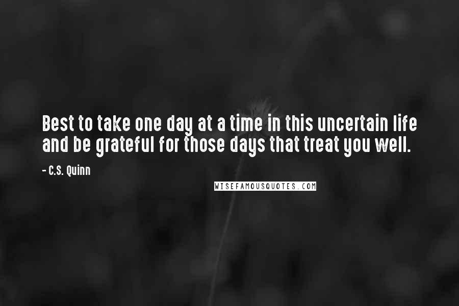 C.S. Quinn Quotes: Best to take one day at a time in this uncertain life and be grateful for those days that treat you well.