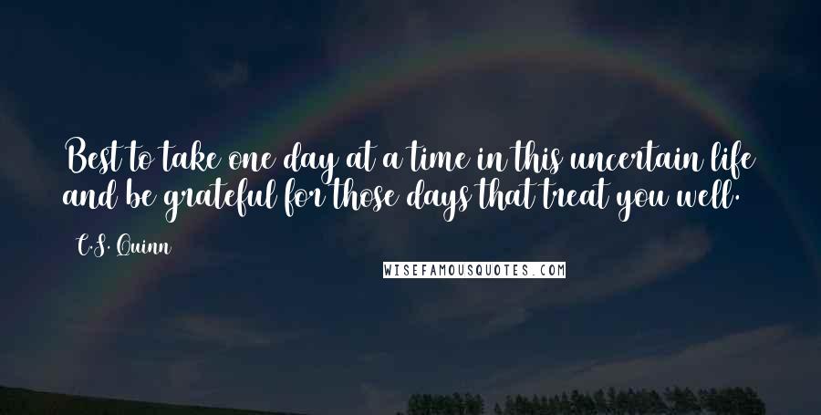 C.S. Quinn Quotes: Best to take one day at a time in this uncertain life and be grateful for those days that treat you well.