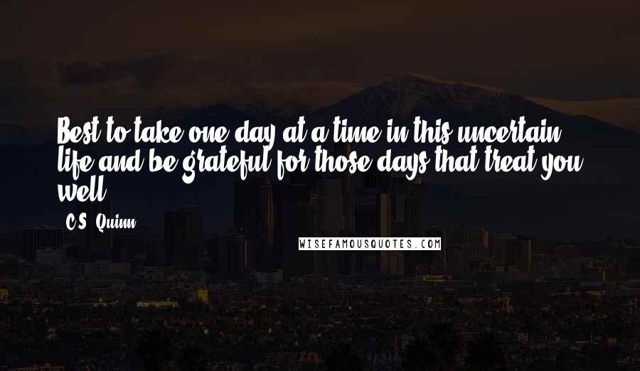 C.S. Quinn Quotes: Best to take one day at a time in this uncertain life and be grateful for those days that treat you well.