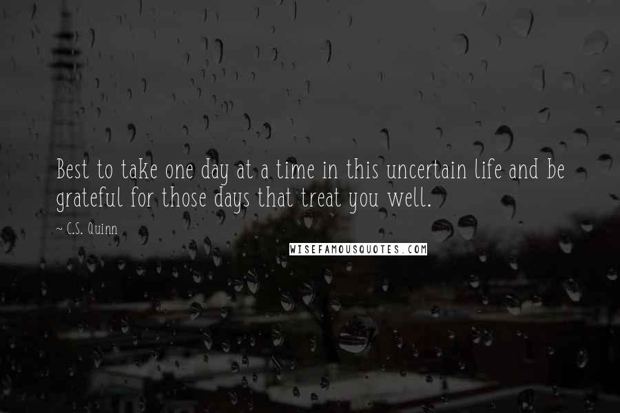 C.S. Quinn Quotes: Best to take one day at a time in this uncertain life and be grateful for those days that treat you well.