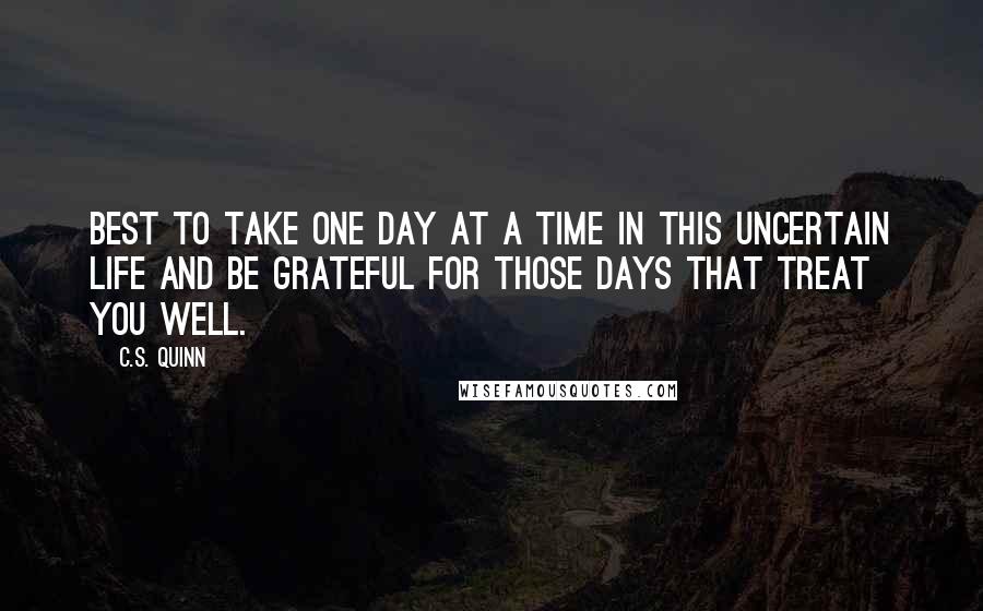 C.S. Quinn Quotes: Best to take one day at a time in this uncertain life and be grateful for those days that treat you well.