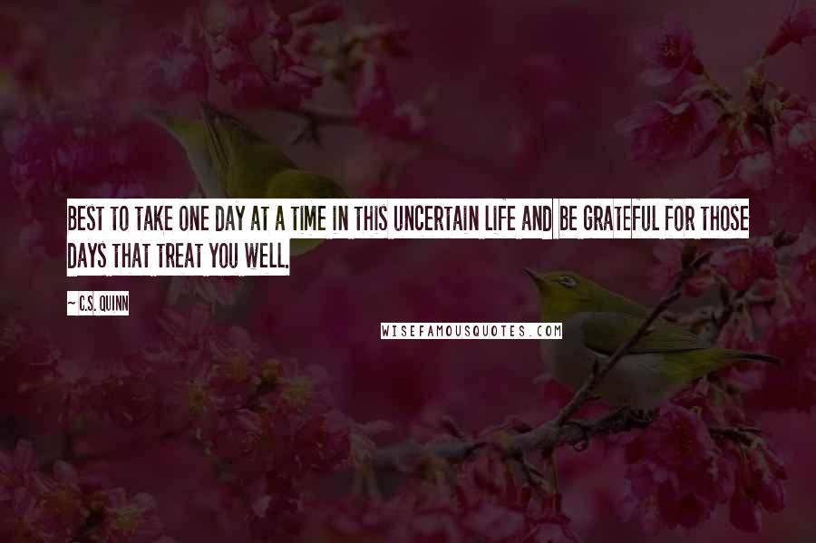 C.S. Quinn Quotes: Best to take one day at a time in this uncertain life and be grateful for those days that treat you well.