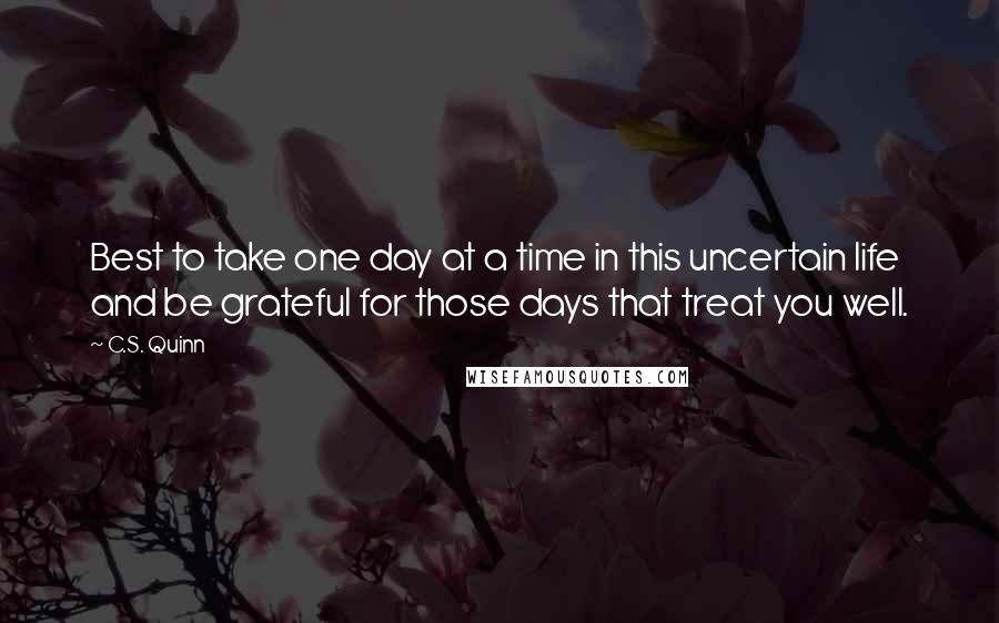 C.S. Quinn Quotes: Best to take one day at a time in this uncertain life and be grateful for those days that treat you well.