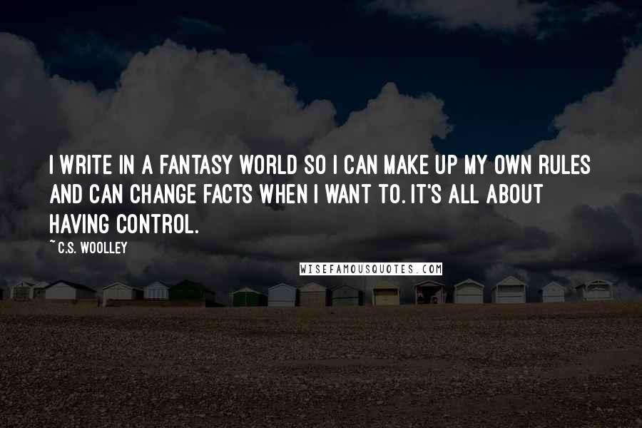 C.S. Woolley Quotes: I write in a fantasy world so I can make up my own rules and can change facts when I want to. It's all about having control.