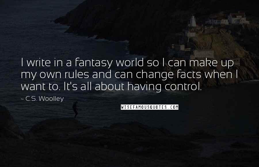 C.S. Woolley Quotes: I write in a fantasy world so I can make up my own rules and can change facts when I want to. It's all about having control.