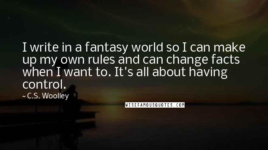 C.S. Woolley Quotes: I write in a fantasy world so I can make up my own rules and can change facts when I want to. It's all about having control.