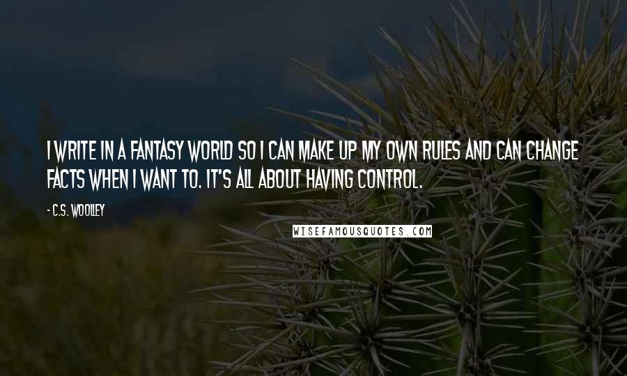 C.S. Woolley Quotes: I write in a fantasy world so I can make up my own rules and can change facts when I want to. It's all about having control.