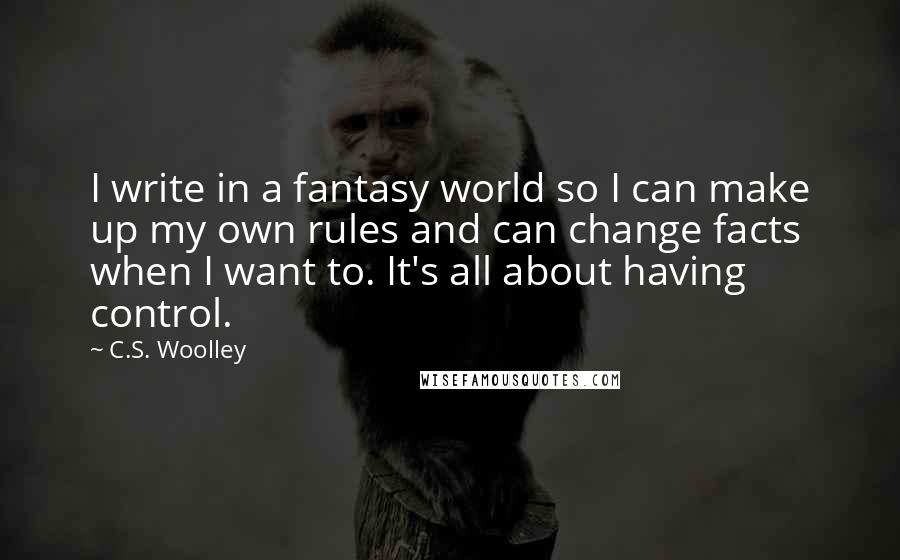 C.S. Woolley Quotes: I write in a fantasy world so I can make up my own rules and can change facts when I want to. It's all about having control.