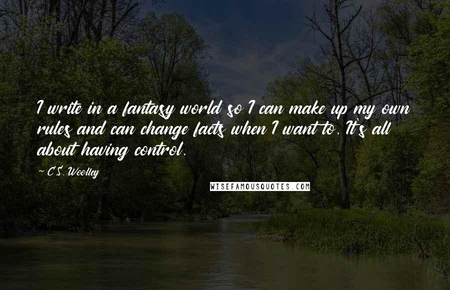 C.S. Woolley Quotes: I write in a fantasy world so I can make up my own rules and can change facts when I want to. It's all about having control.