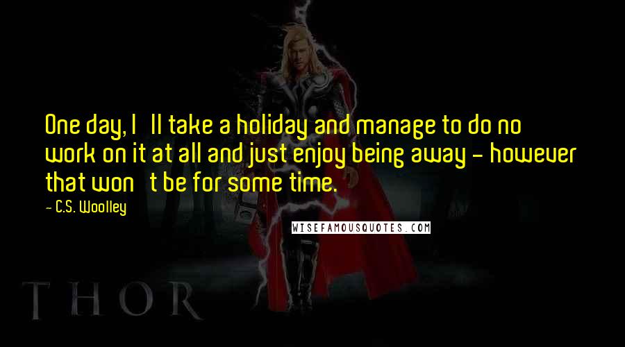 C.S. Woolley Quotes: One day, I'll take a holiday and manage to do no work on it at all and just enjoy being away - however that won't be for some time.