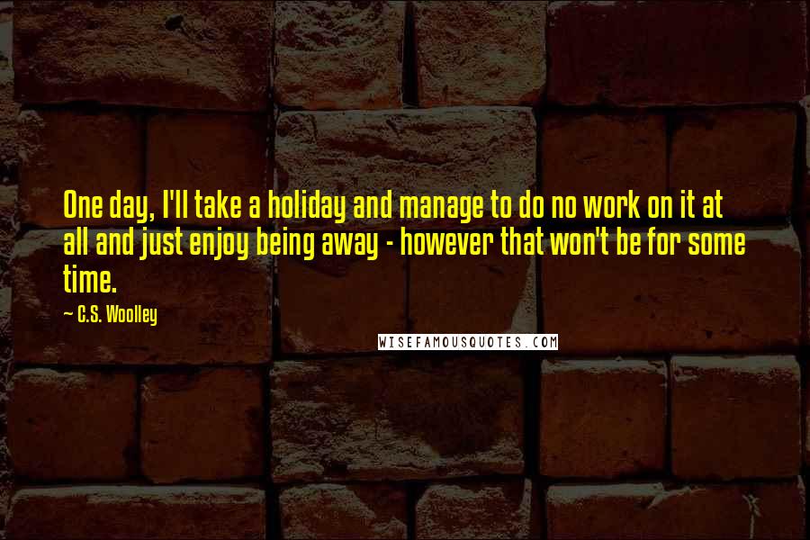 C.S. Woolley Quotes: One day, I'll take a holiday and manage to do no work on it at all and just enjoy being away - however that won't be for some time.